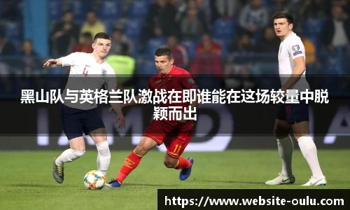 黑山队与英格兰队激战在即谁能在这场较量中脱颖而出